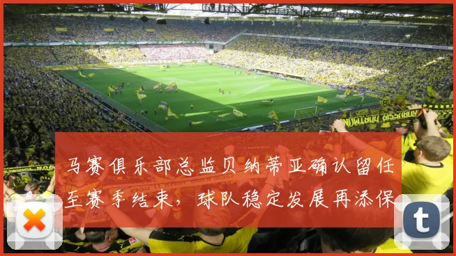 马赛俱乐部总监贝纳蒂亚确认留任至赛季结束，球队稳定发展再添保障