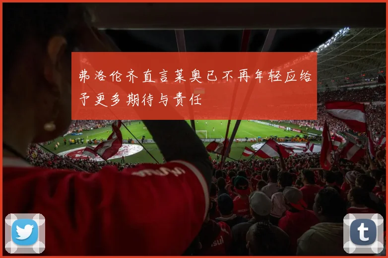 弗洛伦齐直言莱奥已不再年轻应给予更多期待与责任