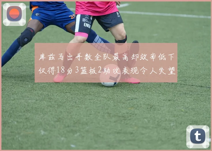 库兹马出手数全队最高却效率低下仅得18分3篮板2助攻表现令人失望