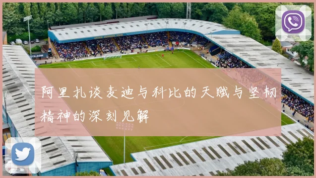阿里扎谈麦迪与科比的天赋与坚韧精神的深刻见解