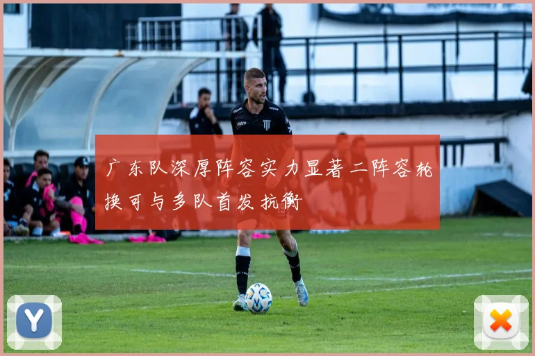 广东队深厚阵容实力显著二阵容轮换可与多队首发抗衡