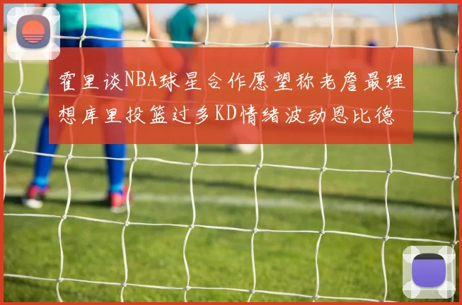 霍里谈NBA球星合作愿望称老詹最理想库里投篮过多KD情绪波动恩比德伤病困扰