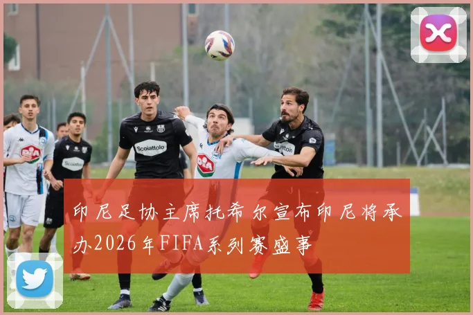 印尼足协主席托希尔宣布印尼将承办2026年FIFA系列赛盛事