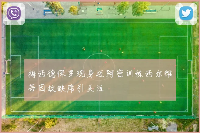 梅西德保罗现身迈阿密训练西尔维蒂因故缺席引关注