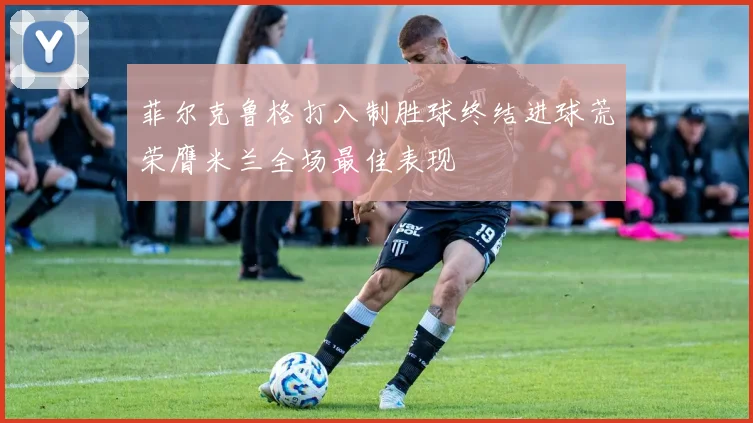 菲尔克鲁格打入制胜球终结进球荒荣膺米兰全场最佳表现
