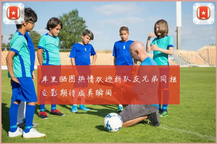 库里晒图热情欢迎新队友兄弟同框合影期待成真瞬间