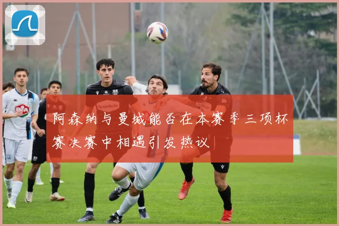 阿森纳与曼城能否在本赛季三项杯赛决赛中相遇引发热议