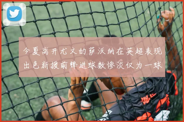 今夏离开尤文的萨沃纳在英超表现出色新援前锋进球数惨淡仅为一球