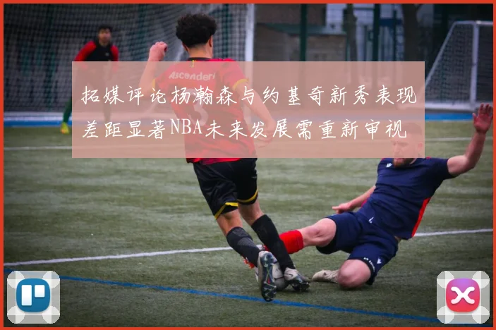 拓媒评论杨瀚森与约基奇新秀表现差距显著NBA未来发展需重新审视