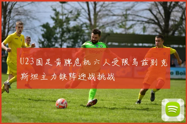 U23国足黄牌危机六人受限乌兹别克斯坦主力缺阵迎战挑战