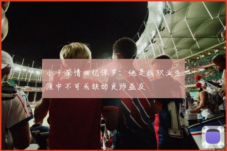小卡深情回忆保罗：他是我职业生涯中不可或缺的良师益友