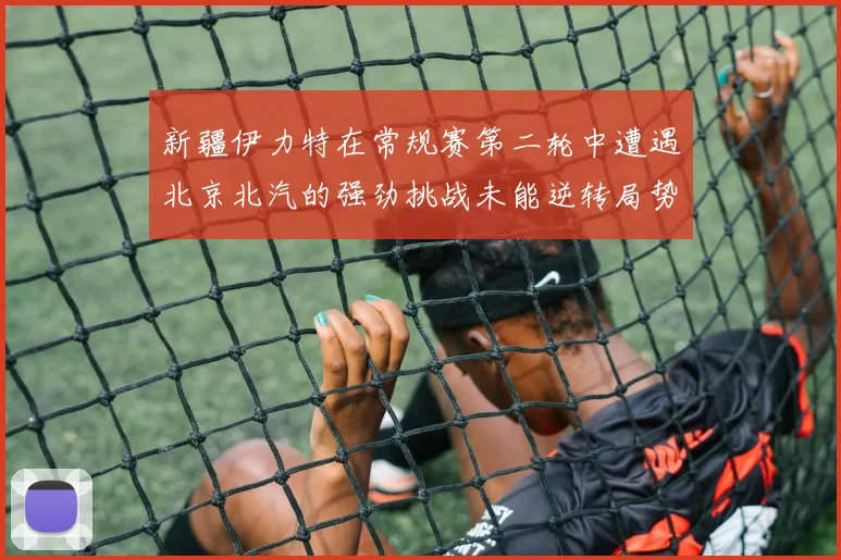 新疆伊力特在常规赛第二轮中遭遇北京北汽的强劲挑战未能逆转局势