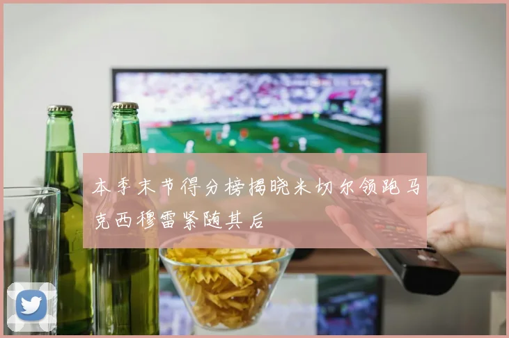 本季末节得分榜揭晓米切尔领跑马克西穆雷紧随其后