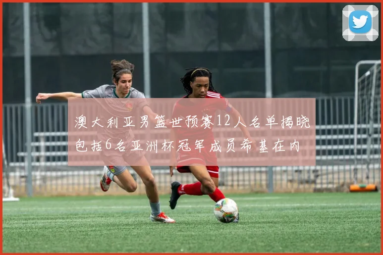 澳大利亚男篮世预赛12人名单揭晓包括6名亚洲杯冠军成员希基在内