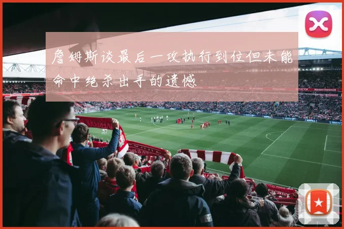 詹姆斯谈最后一攻执行到位但未能命中绝杀出手的遗憾