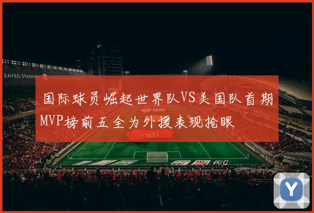 国际球员崛起世界队VS美国队首期MVP榜前五全为外援表现抢眼