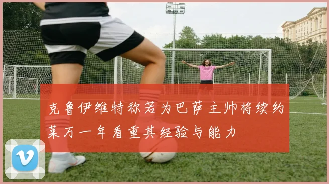 克鲁伊维特称若为巴萨主帅将续约莱万一年看重其经验与能力