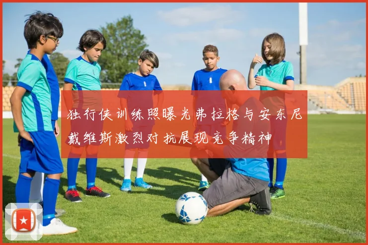 独行侠训练照曝光弗拉格与安东尼戴维斯激烈对抗展现竞争精神