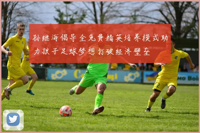 孙继海倡导全免费精英培养模式助力孩子足球梦想打破经济壁垒