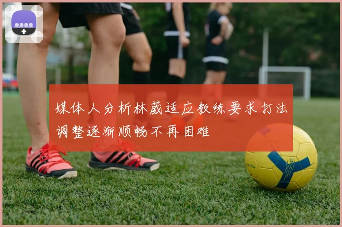 媒体人分析林葳适应教练要求打法调整逐渐顺畅不再困难