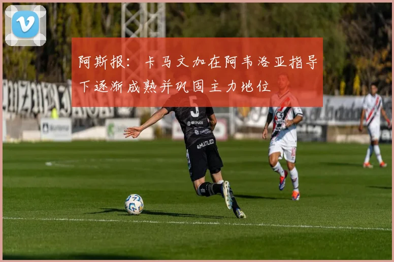 阿斯报：卡马文加在阿韦洛亚指导下逐渐成熟并巩固主力地位