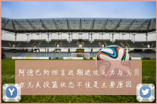 阿德巴约坦言近期进攻乏力与戈贝尔无关投篮状态不佳是主要原因