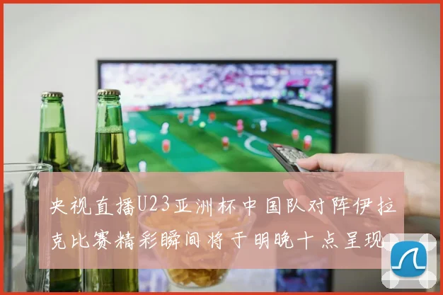 央视直播U23亚洲杯中国队对阵伊拉克比赛精彩瞬间将于明晚十点呈现