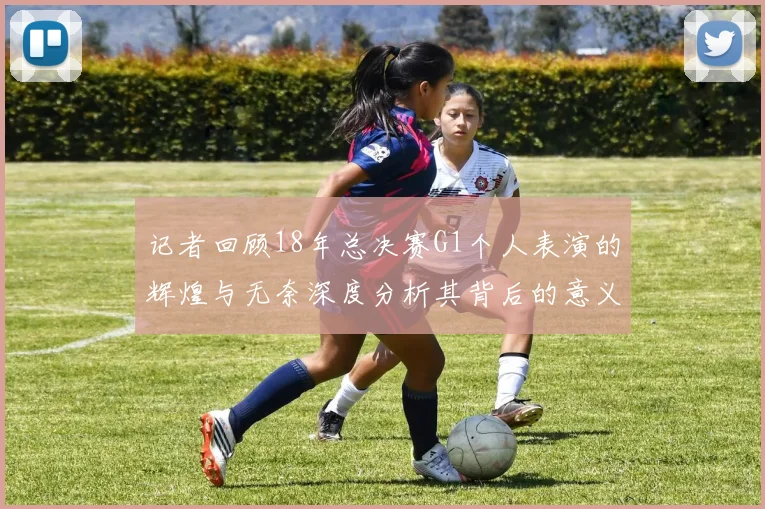 记者回顾18年总决赛G1个人表演的辉煌与无奈深度分析其背后的意义与影响