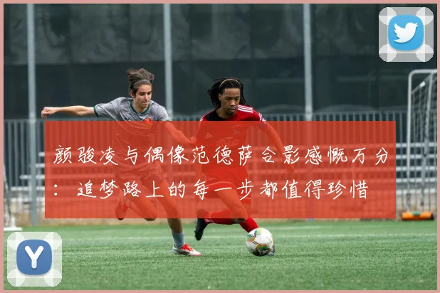 颜骏凌与偶像范德萨合影感慨万分：追梦路上的每一步都值得珍惜