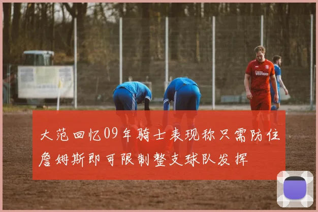 大范回忆09年骑士表现称只需防住詹姆斯即可限制整支球队发挥