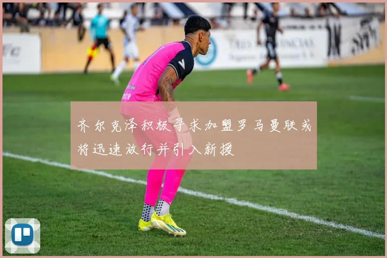 齐尔克泽积极寻求加盟罗马曼联或将迅速放行并引入新援