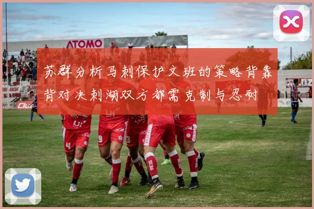 苏群分析马刺保护文班的策略背靠背对决刺湖双方都需克制与忍耐