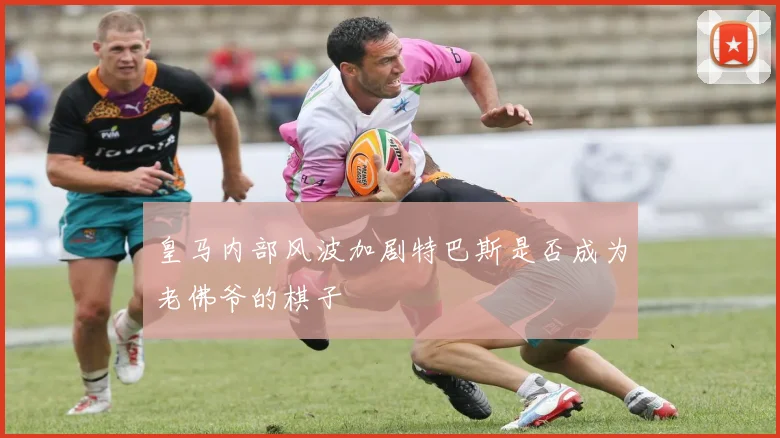 皇马内部风波加剧特巴斯是否成为老佛爷的棋子