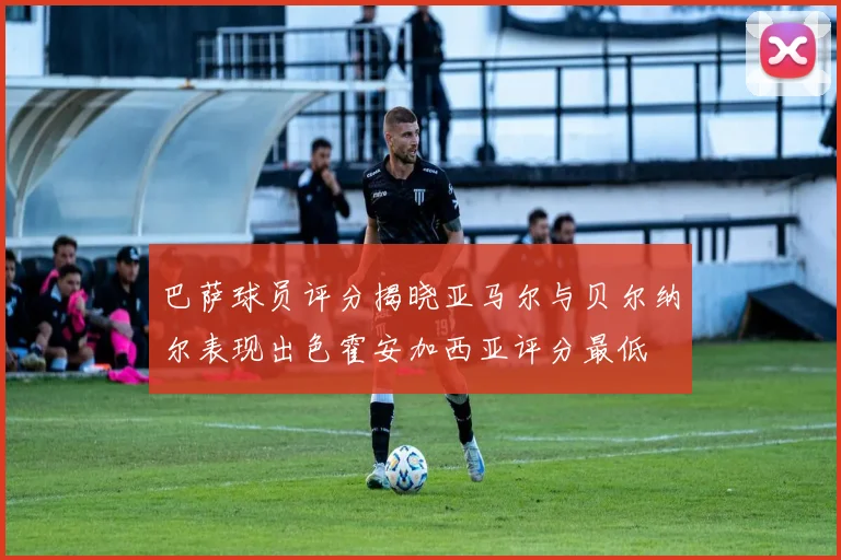 巴萨球员评分揭晓亚马尔与贝尔纳尔表现出色霍安加西亚评分最低