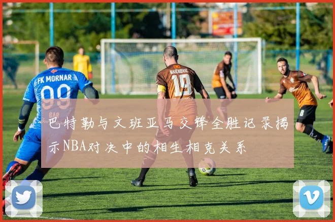 巴特勒与文班亚马交锋全胜记录揭示NBA对决中的相生相克关系