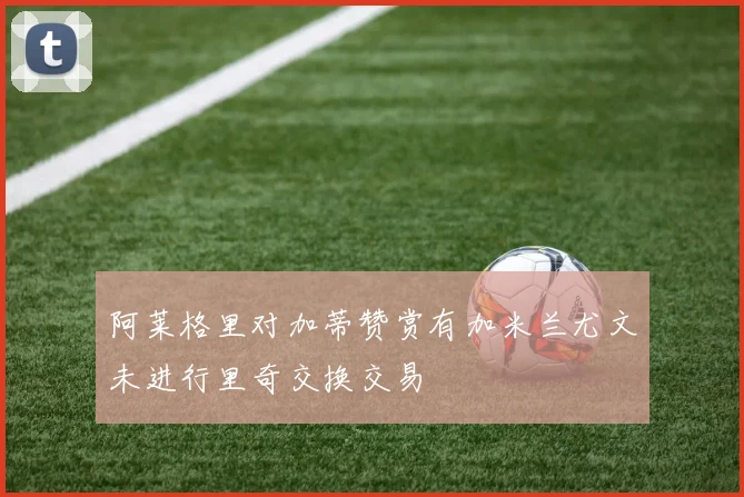 阿莱格里对加蒂赞赏有加米兰尤文未进行里奇交换交易