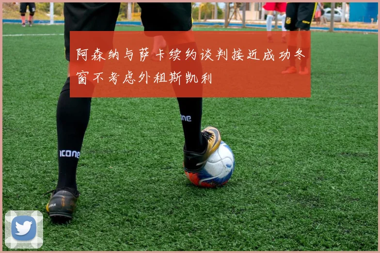 阿森纳与萨卡续约谈判接近成功冬窗不考虑外租斯凯利